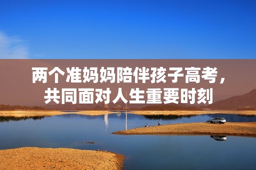 两个准妈妈陪伴孩子高考，共同面对人生重要时刻