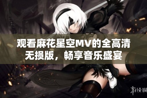 观看麻花星空MV的全高清无损版，畅享音乐盛宴