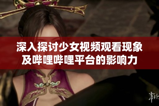 深入探讨少女视频观看现象及哔哩哔哩平台的影响力