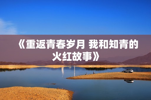 《重返青春岁月 我和知青的火红故事》