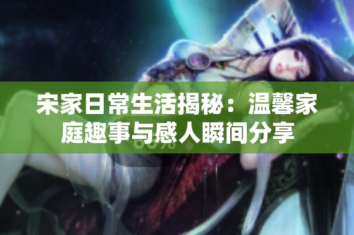 宋家日常生活揭秘：温馨家庭趣事与感人瞬间分享