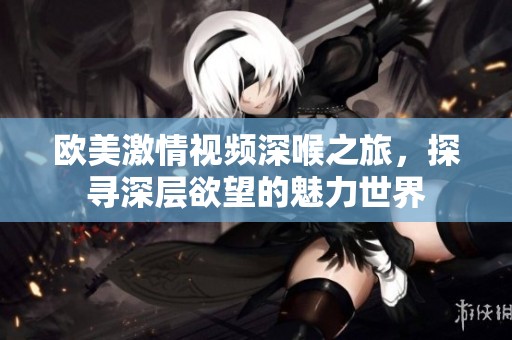 欧美激情视频深喉之旅，探寻深层欲望的魅力世界