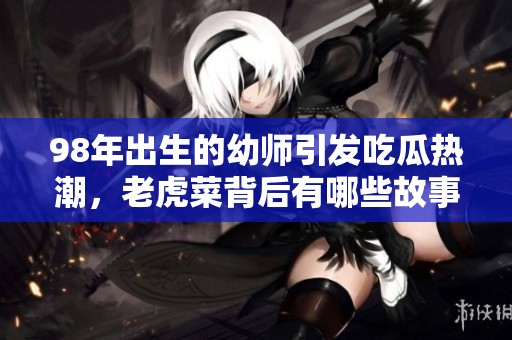98年出生的幼师引发吃瓜热潮，老虎菜背后有哪些故事？