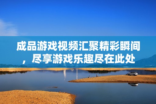 成品游戏视频汇聚精彩瞬间，尽享游戏乐趣尽在此处