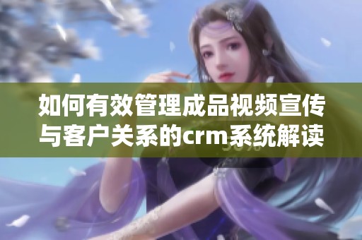 如何有效管理成品视频宣传与客户关系的crm系统解读