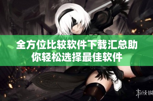 全方位比较软件下载汇总助你轻松选择最佳软件
