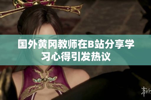 国外黄冈教师在B站分享学习心得引发热议