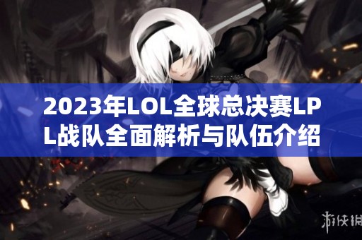 2023年LOL全球总决赛LPL战队全面解析与队伍介绍
