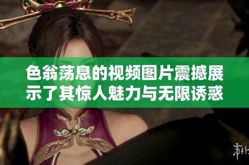 色翁荡息的视频图片震撼展示了其惊人魅力与无限诱惑