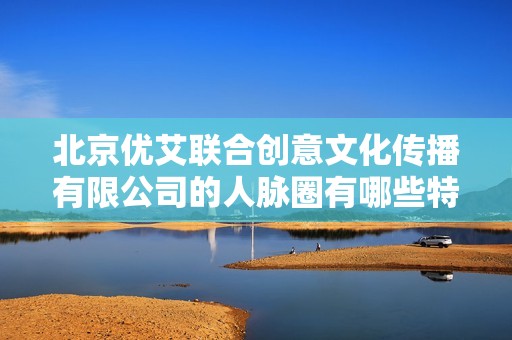 北京优艾联合创意文化传播有限公司的人脉圈有哪些特点和优势分析