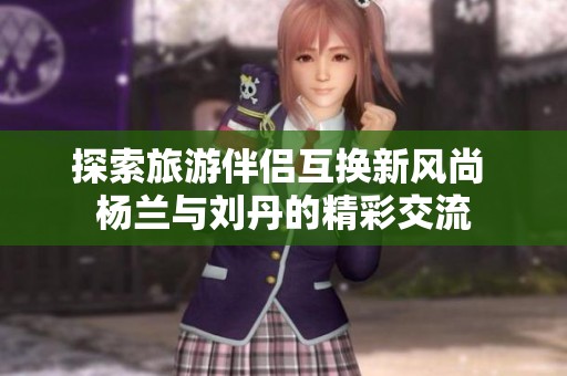 探索旅游伴侣互换新风尚 杨兰与刘丹的精彩交流