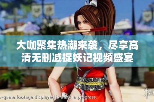 大咖聚集热潮来袭，尽享高清无删减捉妖记视频盛宴