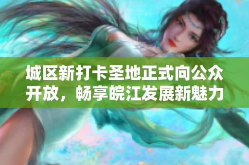 城区新打卡圣地正式向公众开放，畅享皖江发展新魅力