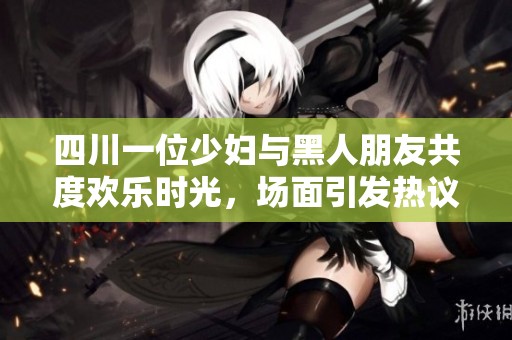四川一位少妇与黑人朋友共度欢乐时光，场面引发热议