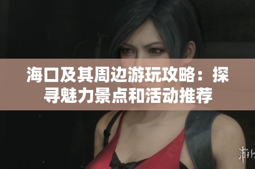 海口及其周边游玩攻略：探寻魅力景点和活动推荐