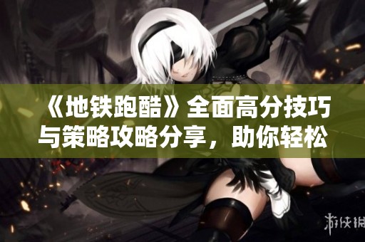 《地铁跑酷》全面高分技巧与策略攻略分享，助你轻松突破难关