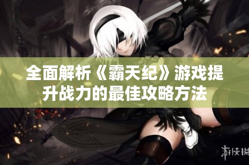 全面解析《霸天纪》游戏提升战力的最佳攻略方法