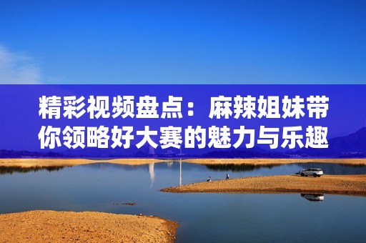 精彩视频盘点：麻辣姐妹带你领略好大赛的魅力与乐趣