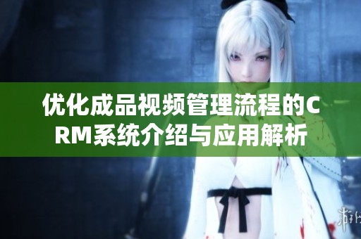 优化成品视频管理流程的CRM系统介绍与应用解析