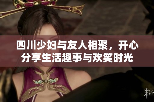 四川少妇与友人相聚，开心分享生活趣事与欢笑时光