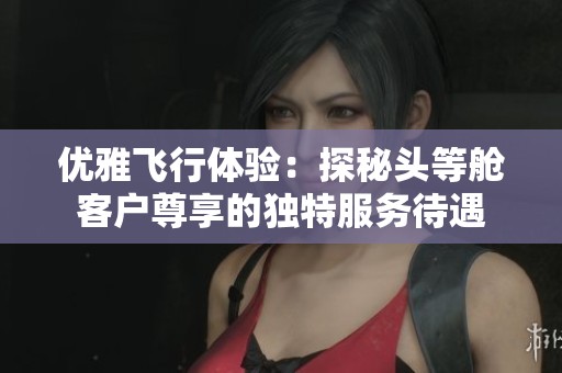 优雅飞行体验：探秘头等舱客户尊享的独特服务待遇
