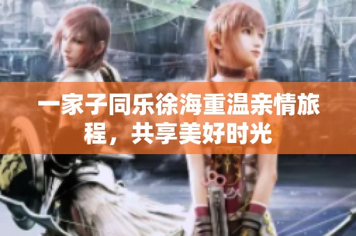 一家子同乐徐海重温亲情旅程，共享美好时光