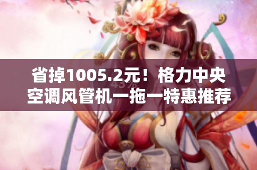 省掉1005.2元！格力中央空调风管机一拖一特惠推荐