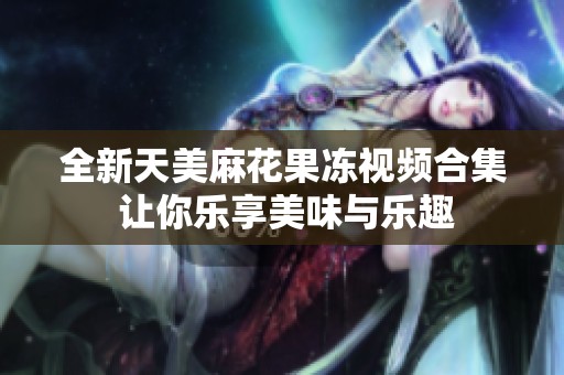 全新天美麻花果冻视频合集 让你乐享美味与乐趣