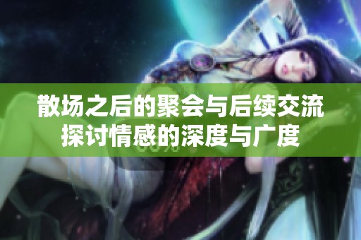 散场之后的聚会与后续交流探讨情感的深度与广度