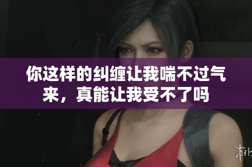 你这样的纠缠让我喘不过气来，真能让我受不了吗