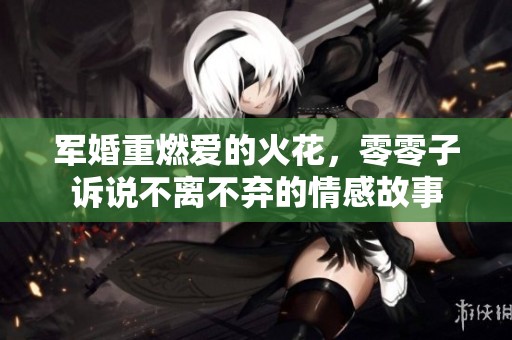 军婚重燃爱的火花，零零子诉说不离不弃的情感故事
