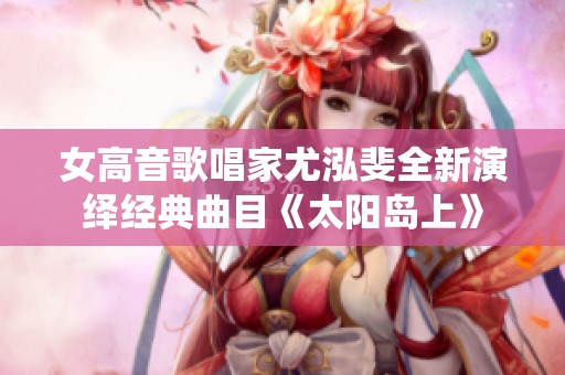 女高音歌唱家尤泓斐全新演绎经典曲目《太阳岛上》