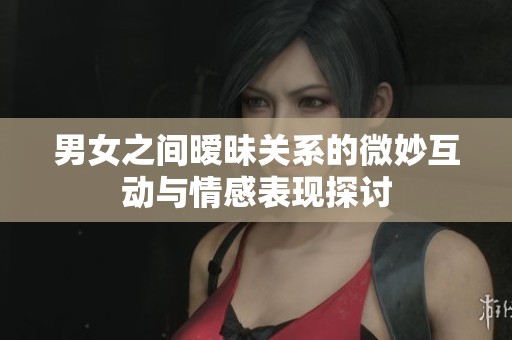 男女之间暧昧关系的微妙互动与情感表现探讨