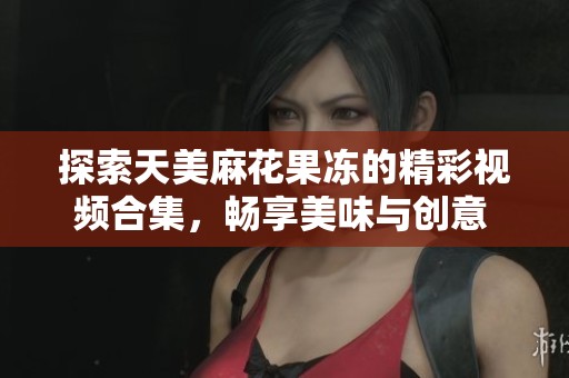 探索天美麻花果冻的精彩视频合集，畅享美味与创意 