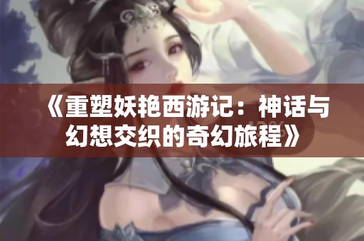 《重塑妖艳西游记：神话与幻想交织的奇幻旅程》