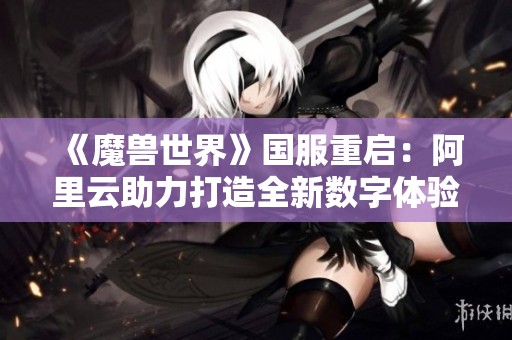 《魔兽世界》国服重启：阿里云助力打造全新数字体验