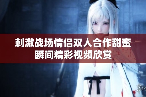 刺激战场情侣双人合作甜蜜瞬间精彩视频欣赏