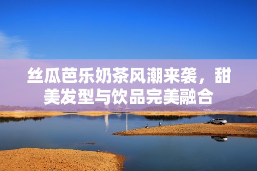 丝瓜芭乐奶茶风潮来袭，甜美发型与饮品完美融合