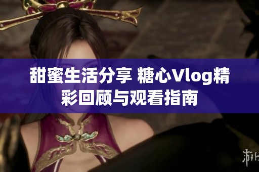 甜蜜生活分享 糖心Vlog精彩回顾与观看指南