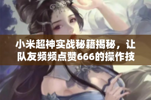 小米超神实战秘籍揭秘，让队友频频点赞666的操作技巧