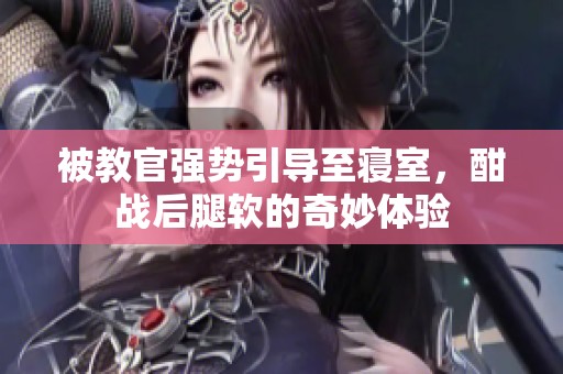 被教官强势引导至寝室，酣战后腿软的奇妙体验
