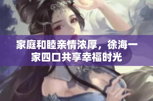 家庭和睦亲情浓厚，徐海一家四口共享幸福时光