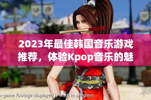 2023年最佳韩国音乐游戏推荐，体验Kpop音乐的魅力与乐趣