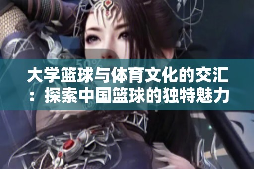 大学篮球与体育文化的交汇：探索中国篮球的独特魅力
