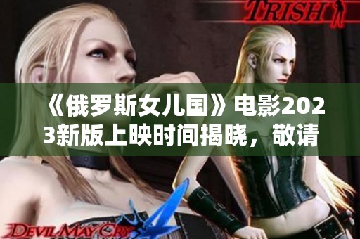 《俄罗斯女儿国》电影2023新版上映时间揭晓，敬请期待