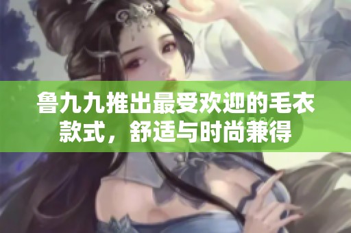 鲁九九推出最受欢迎的毛衣款式，舒适与时尚兼得