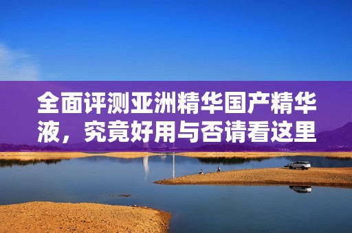 全面评测亚洲精华国产精华液，究竟好用与否请看这里