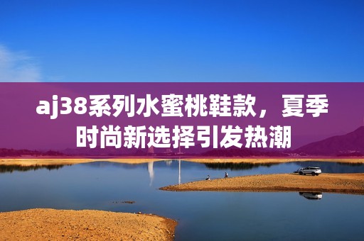 aj38系列水蜜桃鞋款，夏季时尚新选择引发热潮