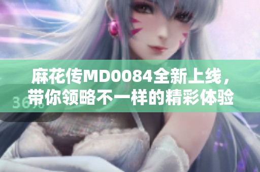 麻花传MD0084全新上线，带你领略不一样的精彩体验