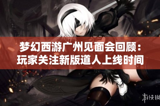 梦幻西游广州见面会回顾：玩家关注新版道人上线时间